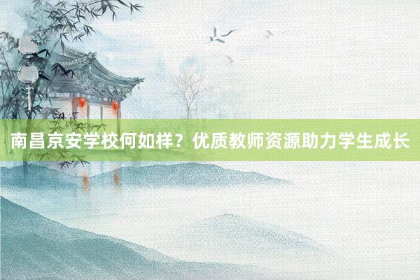 南昌京安学校何如样？优质教师资源助力学生成长